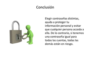 Conclusión
Elegir contraseñas distintas,
ayuda a proteger tu
información personal y evitar
que cualquier persona acceda a
ella. De lo contrario, si tenemos
una contraseña igual para
todas las cuentas, todas las
demás están en riesgo.
 