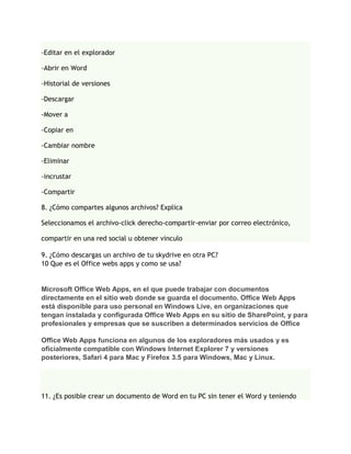 -Editar en el explorador

-Abrir en Word

-Historial de versiones

-Descargar

-Mover a

-Copiar en

-Cambiar nombre

-Eliminar

-incrustar

-Compartir

8. ¿Cómo compartes algunos archivos? Explica

Seleccionamos el archivo-click derecho-compartir-enviar por correo electrónico,

compartir en una red social u obtener vinculo

9. ¿Cómo descargas un archivo de tu skydrive en otra PC?
10 Que es el Office webs apps y como se usa?


Microsoft Office Web Apps, en el que puede trabajar con documentos
directamente en el sitio web donde se guarda el documento. Office Web Apps
está disponible para uso personal en Windows Live, en organizaciones que
tengan instalada y configurada Office Web Apps en su sitio de SharePoint, y para
profesionales y empresas que se suscriben a determinados servicios de Office

Office Web Apps funciona en algunos de los exploradores más usados y es
oficialmente compatible con Windows Internet Explorer 7 y versiones
posteriores, Safari 4 para Mac y Firefox 3.5 para Windows, Mac y Linux.




11. ¿Es posible crear un documento de Word en tu PC sin tener el Word y teniendo
 