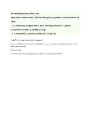 Hotmail? Si es posible, indica cómo.

Ingresamos a nuestro Hotmail-Selccionamosskydrive-y ponemos nuevo documento de

word

12. ¿Cómo generas el código embed de un archivo guardado en tu skydrive?

Click derecho-incrustar-y escribes el codigo

13. ¿Cómoeliminas o renombrasunarchivo de tuskydrive?


Para eliminar seguimos los siguientes pasos:

Entramos a skidrive-entramos en la carpeto donde se esncuentre el archivo-seleccionamos e archivo-
click derecho-eliminar.

Para renombrar:

Lo mismo que eliminar solo que en vez de eliminar ponemos cambiar nombre
 