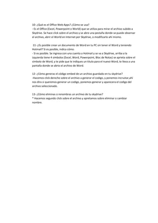 10- ¿Qué es el Office Web Apps? ¿Cómo se usa?
- Es el Office (Excel, Powerpoint o World) que se utiliza para mirar el archivo subido a
Skydrive. Se hace click sobre el archivo y se abre una pestaña donde se puede observar
el archivo, abrir el World en Internet por Skydrive, o modificarlo ahí mismo.

 11- ¿Es posible crear un documento de Word en tu PC sin tener el Word y teniendo
Hotmail? Si es posible, indica cómo.
- Si es posible. Se ingresa con una cuenta a Hotmail y se va a Skydrive, arriba a la
izquierda tiene 4 simbolos (Excel, Word, Powerpoint, Bloc de Notas) se aprieta sobre el
símbolo de Word, y te pide que le indiques un titulo para el nuevo Word, te lleva a una
pantalla donde se abrio el archivo de Word.

12- ¿Cómo generas el código embed de un archivo guardado en tu skydrive?
-Hacemos click derecho sobre el archivo a generar el codigo, y ponemos incrustar,ahí
nos dira si queremos generar un codigo, ponemos generar y aparecera el codigo del
archivo seleccionado.

13- ¿Cómo eliminas o renombras un archivo de tu skydrive?
* Hacemos segundo click sobre el archivo y apretamos sobre eliminar o cambiar
nombre.
 