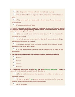 a) No, sólo podemos ordenarlos en función de un criterio (o columna).

           b) No, los datos en Excel no se pueden ordenar, a menos que estén dentro de una
  tabla.

           c) Sí, podemos establecer una jerarquía de ordenación en las filas que tienen datos en
  varias columnas.

           d) Todas las respuestas son falsas.

4. Tenemos una lista de tareas con la siguiente estructura: La Columna A contiene la tarea,
la Columna B el día de la semana en que se ha de realizar. Queremos ordenarla. ¿Cuál crees
que es la forma más óptima de hacerlo?

            a) Lo más acertado sería ordenar las tareas (columna A) por órden alfabético
  ascendente, de la A a la Z.

            b) Lo más acertado sería ordenar los días de la semana (columna B) por
  órden alfabético ascendente, de la A a la Z.

           c) Lo más acertado sería marcar con colores cada uno de los días de la semana y
  ordenar por colores en vez de por valores.

           d) Lo más acertado sería ordenar los días de la semana con un criterio de lista
  personalizada.

5. Para buscar un valor en nuestro libro, podemos utilizar la combinación de teclas:

           a) CTRL+B.

           b) CTRL+F.

           c) CTRL+W.

           d) CTRL+F1.

6. La diferencia entre utilizar la opción Ir a... del menú Buscar y seleccionar y utilizar el
cuadro de nombres situado junto a la barra de fórmulas, es:

           a) Que el cuadro de nombres sirve para darle un nombre a la celda, no para
  desplazarse hasta ella.

            b) Que en la opción Ir a... podemos conservar un histórico de las celdas que
  visitamos, para en cualquier momento volver a ellas desde ahí.

           c) A y B son ciertas.
 