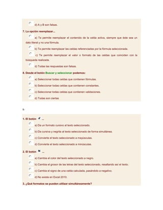 d) A y B son falsas.

7. La opción reemplazar...

             a) Te permite reemplazar el contenido de la celda activa, siempre que éste sea un
     dato literal y no una fórmula.

             b) Te permite reemplazar las celdas referenciadas por la fórmula seleccionada.

             c) Te permite reemplazar el valor o formato de las celdas que coinciden con la
     búsqueda realizada.

             d) Todas las respuestas son falsas.

8. Desde el botón Buscar y seleccionar podemos:

             a) Seleccionar todas celdas que contienen fórmulas.

             b) Seleccionar todas celdas que contienen constantes.

             c) Seleccionar todas celdas que contienen validaciones.

             d) Todas son ciertas



6-


1. El botón        ...

             a) Da un formato cursivo al texto seleccionado.

             b) Da cursiva y negrita al texto seleccionado de forma simultánea.

             c) Convierte el texto seleccionado a mayúsculas.

             d) Convierte el texto seleccionado a minúsculas.

2. El botón        ...

             a) Cambia el color del texto seleccionado a negro.

             b) Cambia el grosor de las letras del texto seleccionado, resaltando así el texto.

             c) Cambia el signo de una celda calculada, pasándolo a negativo.

             d) No existe en Excel 2010.

3. ¿Qué formatos se pueden utilizar simultáneamente?
 