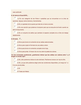 caso particular.

8. Un tema en Excel 2010...

          a) Es una categoría de las fichas o pestañas que se encuentran en la cinta de
  opciones. Agrupa varios botones y herramientas.

          b) Es un apartado de la ayuda que trata de un tema concreto.

          c) Es una canción que podemos incorporar para que se escuche de fondo cuando se
  abre el documento.

          d) Es un conjunto de estilos que cambian el aspecto completo de un libro de trabajo
  rápidamente.

9. El botón        ...

          a) Sirve para borrar el contenido de las celdas seleccionadas.

          b) Sirve para copiar el formato de una celda a otra/s.

          c) Sirve para borrar el contenido completo de la hoja.

          d) Sirve para pintar. Al hacer clic en el se abre la paleta de colores.

10. Con el formato condicional, ¿podríamos indicar que las celdas con valores entre 1 y 5
tengan un fondo rojo?

          a) No, sólo podremos indicar el color del texto. Podríamos marcar con rojo la cifra.

          b) No, ya que sólo podemos elegir entre las condiciones disponibles y el rango de 1 a
  5 no es una de ellas.

          c) Sí.

          d) Todas son falsas.
 
