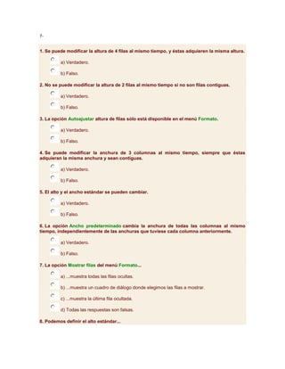 7-


1. Se puede modificar la altura de 4 filas al mismo tiempo, y éstas adquieren la misma altura.

         a) Verdadero.

         b) Falso.

2. No se puede modificar la altura de 2 filas al mismo tiempo si no son filas contiguas.

         a) Verdadero.

         b) Falso.

3. La opción Autoajustar altura de filas sólo está disponible en el menú Formato.

         a) Verdadero.

         b) Falso.

4. Se puede modificar la anchura de 3 columnas al mismo tiempo, siempre que éstas
adquieran la misma anchura y sean contiguas.

         a) Verdadero.

         b) Falso.

5. El alto y el ancho estándar se pueden cambiar.

         a) Verdadero.

         b) Falso.

6. La opción Ancho predeterminado cambia la anchura de todas las columnas al mismo
tiempo, independientemente de las anchuras que tuviese cada columna anteriormente.

         a) Verdadero.

         b) Falso.

7. La opción Mostrar filas del menú Formato...

         a) ...muestra todas las filas ocultas.

         b) ...muestra un cuadro de diálogo donde elegimos las filas a mostrar.

         c) ...muestra la última fila ocultada.

         d) Todas las respuestas son falsas.

8. Podemos definir el alto estándar...
 