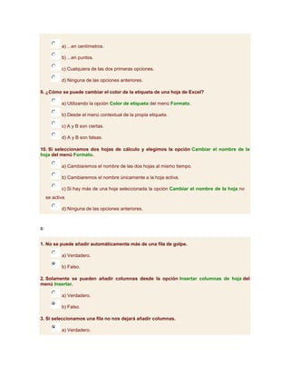 a) ...en centímetros.

             b) ...en puntos.

             c) Cualquiera de las dos primeras opciones.

             d) Ninguna de las opciones anteriores.

9. ¿Cómo se puede cambiar el color de la etiqueta de una hoja de Excel?

             a) Utilizando la opción Color de etiqueta del menú Formato.

             b) Desde el menú contextual de la propia etiqueta.

             c) A y B son ciertas.

             d) A y B son falsas.

10. Si seleccionamos dos hojas de cálculo y elegimos la opción Cambiar el nombre de la
hoja del menú Formato.

             a) Cambiaremos el nombre de las dos hojas al mismo tiempo.

             b) Cambiaremos el nombre únicamente a la hoja activa.

             c) Si hay más de una hoja seleccionada la opción Cambiar el nombre de la hoja no
     se activa.

             d) Ninguna de las opciones anteriores.



8-


1. No se puede añadir automáticamente más de una fila de golpe.

             a) Verdadero.

             b) Falso.

2. Solamente se pueden añadir columnas desde la opción Insertar columnas de hoja del
menú Insertar.

             a) Verdadero.

             b) Falso.

3. Si seleccionamos una fila no nos dejará añadir columnas.

             a) Verdadero.
 