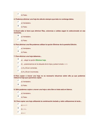 b) Falso.

4. Podemos eliminar una hoja de cálculo siempre que ésta no contenga datos.

         a) Verdadero.

         b) Falso.

5. Excel sabe si tiene que eliminar filas, columnas o celdas según lo seleccionado en ese
momento.

         a) Verdadero.

         b) Falso.

6. Para eliminar una fila podemos utilizar la opción Eliminar de la pestaña Edición.

         a) Verdadero.

         b) Falso.

7. Para eliminar una hoja debemos...

         a) ...elegir la opción Eliminar hoja.

         b) ...posicionarnos en la etiqueta de la hoja y pulsar la tecla SUPR

         c) A y B son correctas.

         d) A y B son incorrectas.

8. Para copiar o mover una hoja no es necesario situarnos sobre ella ya que podemos
indicar la hoja que queremos copiar.

         a) Verdadero.

         b) Falso.

9. Sólo podemos copiar o mover una hoja a otro libro si éste está en blanco.

         a) Verdadero.

         b) Falso.

10. Para copiar una hoja utilizando la combinación teclado y ratón utilizaremos la tecla...

         a) SHIFT

         b) CTRL

         c) ALT
 