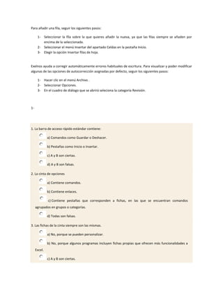 Para añadir una fila, seguir los siguientes pasos:

      1- Seleccionar la fila sobre la que quieres añadir la nueva, ya que las filas siempre se añaden por
         encima de la seleccionada.
      2- Seleccionar el menú Insertar del apartado Celdas en la pestaña Inicio.
      3- Elegir la opción Insertar filas de hoja.


Exelnos ayuda a corregir automáticamente errores habituales de escritura. Para visualizar y poder modificar
algunas de las opciones de autocorrección asignadas por defecto, seguir los siguientes pasos:

      1- Hacer clic en el menú Archivo .
      2- Seleccionar Opciones.
      3- En el cuadro de diálogo que se abrirá seleciona la categoría Revisión.



1-




1. La barra de acceso rápido estándar contiene:

              a) Comandos como Guardar o Deshacer.

              b) Pestañas como Inicio o Insertar.

              c) A y B son ciertas.

              d) A y B son falsas.

2. La cinta de opciones

              a) Contiene comandos.

              b) Contiene enlaces.

              c) Contiene pestañas que corresponden a fichas, en las que se encuentran comandos
     agrupados en grupos o categorías.

              d) Todas son falsas.

3. Las fichas de la cinta siempre son las mismas.

              a) No, porque se pueden personalizar.

              b) No, porque algunos programas incluyen fichas propias que ofrecen más funcionalidades a
     Excel.

              c) A y B son ciertas.
 