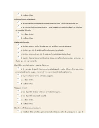 d) A y B son falsas.

4. Al pulsar la tecla ALT en Excel....

            a) Se muestran los menús de anteriores versiones: Archivos, Edición, Herramientas, etc.

            b) Se muestran indicadores de números y letras para permitirnos utilizar Excel con el teclado y
   sin necesidad del ratón.

            c) A y B son ciertas.

            d) A y B son falsas.

5. La barra de fórmulas:

            a) Contiene botones con las fórmulas que más se utilizan, como la autosuma.

            b) Contiene una lista de las últimas fórmulas que se han utilizado.

            c) Contiene únicamente una lista de todas las fórmulas disponibles en Excel.

            d) Muestra el contenido de la celda activa. Si ésta es una fórmula, se mostrará la misma, y no
   el valor que esté representando.

6. Excel 2010 permite importar y exportar el entorno.

            a) Sí, y en caso de que lo hayamos personalizado puede resultar útil para llevar esa misma
   personalización a otro equipo o mantenerla tras una reinstalación de las aplicaciones.

            b) Sí, pero sólo en la versión online del programa.

            c) A y B son ciertas.

            d) A y B son falsas.

7. La ayuda de Excel:

            a) Está disponible desde el botón con forma de interrogante.

            b) Está disponible pulsando la tecla F1.

            c) A y B son ciertas.

            d) A y B son falsas.

8. Excel, en definitiva, está pensado para:

            a) Introducir datos y realizar operaciones matemáticas con ellos. Es un conjunto de hojas de
 