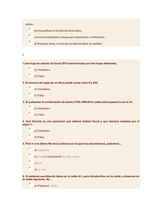 cálculo.

                b) Crear gráficos en función de ciertos datos.

                c) Crear presentaciones vistosas para exposiciones y conferencias.

                d) Almacenar datos, se trata de una base de datos, en realidad.



2-


1.Una hoja de cálculo de Excel 2010 está formada por tres hojas diferentes.

                a) Verdadero.

                b) Falso.

2. El número de hojas de un libro puede variar entre 0 y 255.

                a) Verdadero.

                b) Falso.

3. Si pulsamos la combinación de teclas CTRL+INICIO la celda activa pasará a ser la A1.

                a) Verdadero.

                b) Falso.

4. Una fórmula es una operación que deberá realizar Excel y que siempre empieza por el
signo =.

                a) Verdadero.

                b) Falso.

5. Para ir a la última fila de la columna en la que nos encontramos, pulsamos...

                a) CTRL+FIN

                b) FIN y a continuación FLECHA ABAJO

                c) FIN

                d) AV PAG

6. Si estamos escribiendo datos en la celda A1, para introducirlos en la celda y situarnos en
la celda siguiente, A2...

                a) Pulsamos INTRO.
 