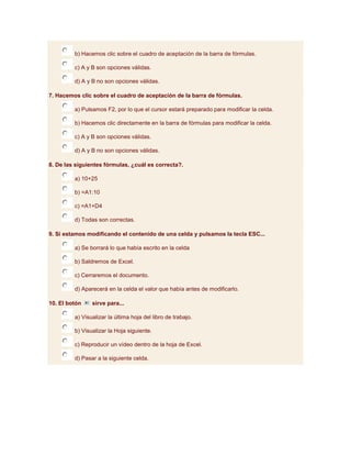b) Hacemos clic sobre el cuadro de aceptación de la barra de fórmulas.

         c) A y B son opciones válidas.

         d) A y B no son opciones válidas.

7. Hacemos clic sobre el cuadro de aceptación de la barra de fórmulas.

         a) Pulsamos F2, por lo que el cursor estará preparado para modificar la celda.

         b) Hacemos clic directamente en la barra de fórmulas para modificar la celda.

         c) A y B son opciones válidas.

         d) A y B no son opciones válidas.

8. De las siguientes fórmulas, ¿cuál es correcta?.

         a) 10+25

         b) =A1:10

         c) =A1+D4

         d) Todas son correctas.

9. Si estamos modificando el contenido de una celda y pulsamos la tecla ESC...

         a) Se borrará lo que había escrito en la celda

         b) Saldremos de Excel.

         c) Cerraremos el documento.

         d) Aparecerá en la celda el valor que había antes de modificarlo.

10. El botón    sirve para...

         a) Visualizar la última hoja del libro de trabajo.

         b) Visualizar la Hoja siguiente.

         c) Reproducir un vídeo dentro de la hoja de Excel.

         d) Pasar a la siguiente celda.
 
