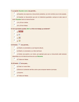 7. La opción Guardar como nos permite...

         a) Guardar una copia de un documento existente, con otro nombre o/y en otra carpeta.

         b) Guardar un documento que aún no habíamos guardado, aunque en este caso el
  botón Guardar haría la misma función.

         c) A y B son ciertas.

         d) A y B son falsas.

8. Con qué botón puedes Abrir un libro de trabajo ya existente?

         a)

         b)

         c)

         d)

9. El botón     nos permite...

         a) Añadir un comentario a una hoja de cálculo.

         b) Añadir un comentario a un libro de Excel.

         c) Anclar una opción a un menú, por ejemplo para que un documento esté siempre
  disponible en en la lista de archivos de uso Reciente.

         d) Todas son falsas.


10. El botón    sirve para...

         a) Crear un nuevo libro.

         b) Borrar el contenido del libro activo para empezar desde el principio.

         c) Imprimir.

         d) Todas son falsas.
 