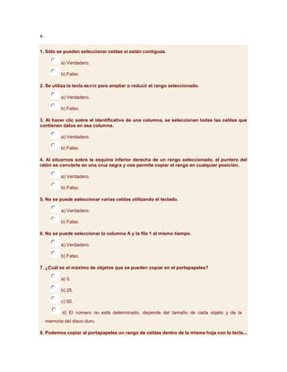4-


1. Sólo se pueden seleccionar celdas si están contiguas.

            a) Verdadero.

            b) Falso.

2. Se utiliza la tecla MAYUS para ampliar o reducir el rango seleccionado.

            a) Verdadero.

            b) Falso.

3. Al hacer clic sobre el identificativo de una columna, se seleccionan todas las celdas que
contienen datos en esa columna.

            a) Verdadero.

            b) Falso.

4. Al situarnos sobre la esquina inferior derecha de un rango seleccionado, el puntero del
ratón se convierte en una cruz negra y nos permite copiar el rango en cualquier posición.

            a) Verdadero.

            b) Falso.

5. No se puede seleccionar varias celdas utilizando el teclado.

            a) Verdadero.

            b) Falso.

6. No se puede seleccionar la columna A y la fila 1 al mismo tiempo.

            a) Verdadero.

            b) Falso.

7. ¿Cuál es el máximo de objetos que se pueden copiar en el portapapeles?

            a) 5.

            b) 25.

            c) 50.

            d) El número no está determinado, depende del tamaño de cada objeto y de la
     memoria del disco duro.

8. Podemos copiar al portapapeles un rango de celdas dentro de la misma hoja con la tecla...
 
