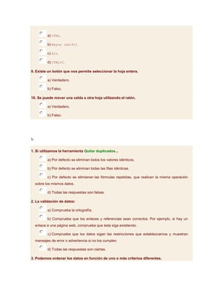 a) CTRL.

            b) Mayus (shift).

            c) Alt.

            d) CTRL+C.

9. Existe un botón que nos permite seleccionar la hoja entera.

            a) Verdadero.

            b) Falso.

10. Se puede mover una celda a otra hoja utilizando el ratón.

            a) Verdadero.

            b) Falso.




5-


1. Si utilizamos la herramienta Quitar duplicados...

            a) Por defecto se eliminan todos los valores idénticos.

            b) Por defecto se eliminan todas las filas idénticas.

            c) Por defecto se elimianan las fórmulas repetidas, que realicen la misma operación
     sobre los mismos datos.

            d) Todas las respuestas son falsas.

2. La validación de datos:

            a) Comprueba la ortografía.

            b) Comprueba que los enlaces y referencias sean correctos. Por ejemplo, si hay un
     enlace a una página web, comprueba que ésta siga existiendo.

            c) Comprueba que los datos sigan las restricciones que establezcamos y muestran
     mensajes de error o advertencia si no los cumplen.

            d) Todas las respuestas son ciertas.

3. Podemos ordenar los datos en función de uno o más criterios diferentes.
 