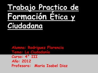 Trabajo Practico de
Formación Ética y
Ciudadana

 Alumna: Rodriguez Florencia
 Tema: La Ciudadanía
 Curso: 4° III
 Año: 2012
 Profesora: Maria Isabel Diaz
 