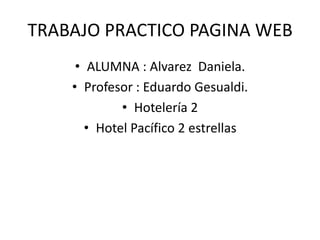 TRABAJO PRACTICO PAGINA WEB 
• ALUMNA : Alvarez Daniela. 
• Profesor : Eduardo Gesualdi. 
• Hotelería 2 
• Hotel Pacífico 2 estrellas 
 