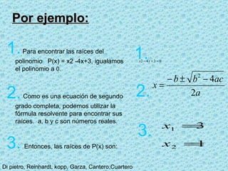 Por ejemplo: 1.   Para encontrar las raíces del polinomio  P(x) = x 2 -4x+3, igualamos el polinomio a  0. 2.   Como es una ecuación de segundo grado completa, podemos utilizar la fórmula resolvente para encontrar sus raíces.  a, b y c son números reales. 3.   Entonces, las raíces de P(x) son: 1. 2. 3. 