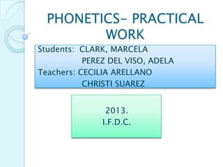 PHONETICS- PRACTICAL
WORK
Students: CLARK, MARCELA
PEREZ DEL VISO, ADELA
Teachers: CECILIA ARELLANO
CHRISTI SUAREZ
2013.
I.F.D.C.

 