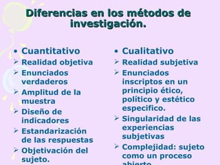 Diferencias en los métodos deDiferencias en los métodos de
investigación.investigación.
• Cuantitativo
 Realidad objetiva
 Enunciados
verdaderos
 Amplitud de la
muestra
 Diseño de
indicadores
 Estandarización
de las respuestas
 Objetivación del
sujeto.
• Cualitativo
 Realidad subjetiva
 Enunciados
inscriptos en un
principio ético,
político y estético
especifico.
 Singularidad de las
experiencias
subjetivas
 Complejidad: sujeto
como un proceso
 