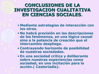 CONCLUSIONES DE LACONCLUSIONES DE LA
INVESTIGACION CUALITATIVAINVESTIGACION CUALITATIVA
EN CIENCIAS SOCIALESEN CIENCIAS SOCIALES..
• Mediante estrategias de interacción con
los otros.
• No habrá precisión en las descripciones
de los fenómenos, en una lógica causal
sino a la potencia de creación que el
intercambio despliega.
• Contrayendo horizonte de posibilidad
de nuestras sociedades.
• En una sociedad critica y deliberante
sobre nuestras experiencias como
sociedad, en una incitación para la
acción.( Castoriadis).
 