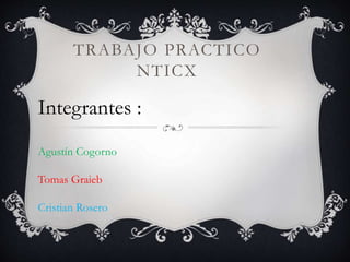 TRABAJO PRACTICO
NTICX
Integrantes :
Agustín Cogorno
Tomas Graieb
Cristian Rosero
 