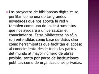  Los proyectos de bibliotecas digitales se
perfilan como una de las grandes
novedades que nos aporta la red y
también como uno de los instrumentos
que nos ayudará a universalizar el
conocimiento. Estas bibliotecas no sólo
son entendidas como base de datos sino
como herramientas que facilitan el acceso
al conocimiento desde todas las partes
del mundo al mayor número de obras
posible, tanto por parte de instituciones
públicas como de organizaciones privadas.
 