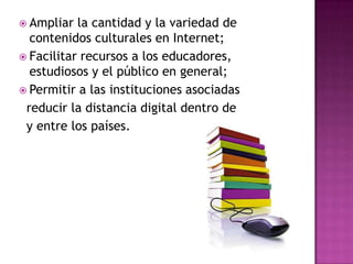  Ampliar la cantidad y la variedad de
contenidos culturales en Internet;
 Facilitar recursos a los educadores,
estudiosos y el público en general;
 Permitir a las instituciones asociadas
reducir la distancia digital dentro de
y entre los países.
 