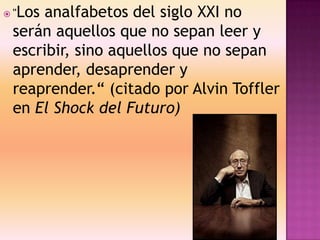  "Los analfabetos del siglo XXI no
serán aquellos que no sepan leer y
escribir, sino aquellos que no sepan
aprender, desaprender y
reaprender.“ (citado por Alvin Toffler
en El Shock del Futuro)
 