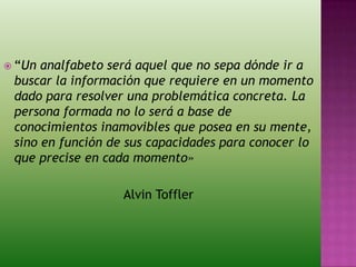  “Un analfabeto será aquel que no sepa dónde ir a
buscar la información que requiere en un momento
dado para resolver una problemática concreta. La
persona formada no lo será a base de
conocimientos inamovibles que posea en su mente,
sino en función de sus capacidades para conocer lo
que precise en cada momento»
Alvin Toffler
 
