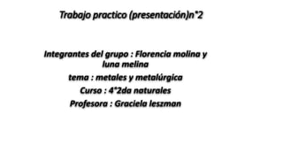 Trabajo practico (presentación)n°2 
Integrantes del grupo : Florencia molina y 
luna melina 
tema : metales y metalúrgica 
Curso : 4°2da naturales 
Profesora : Graciela leszman 
 