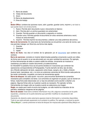 7. Barra de estado
8. Vistas del documento
9. Zoom
10. Barra de desplazamiento
11. Área de trabajo
5Botón Office: contiene las opciones nuevo, abrir, guardar, guardar como, imprimir y ver todo lo
que puede hacer con el documento.
1. Nuevo: Permite abrir documento nuevo ( documento en blanco)
2. Abrir: Permite abrir un archivo guardado con anterioridad.
3. Guardar: Permite guardar un documento y asignarle un nombre.
4. Guardar como: Permite guardar el documento en otras versiones anteriores a word,
incluso en otros formatos.
5. Imprimir: Permite imprimir los documentos u obtener una vista preliminar del archivo.
Barra de herramienta: En esta barra de herramientas se encuentran una serie de iconos, que
nos permiten trabajar con Word de una forma más rápida.
1. Guardar
2. Deshacer
3. repetir
Barra de título: nos dice el nombre de la aplicación y/o el documento que contiene esa
ventana.
Barra de opciones: consiste en mostrar determinadas pestañas únicamente cuando son útiles,
de forma que el usuario no se vea abrumado por una gran cantidad de opciones. Por ejemplo,
la ficha Herramientas de tabla no estará visible de entrada, únicamente se mostrará si
insertamos una tabla en nuestro documento y la seleccionamos.
En Word2007 la pestaña Inicio se encuentra dividida en 5 secciones que contienen las
operaciones correspondientes al Portapapeles, Fuente (tamaño de letra, tipo de letra,
etc.),Párrafo (alineación de texto, separación entre líneas, sangría, etc.), Estilo y Edición
(buscar texto, reemplazar, etc.), no como en anteriores versiones de Word donde cada parte de
las recién nombradas, ocupaban una barra de herramientas aparte.
Barra de bloques: de cada opción: nos sirve para encontrar fácilmente los comandos
necesarios para completar una tarea. Los comandos se organizan en grupos, que se reúnen en
fichas. Cada ficha está relacionada con un tipo de actividad (como escribir o diseñar una
página). Algunas fichas sólo se muestran cuando es necesario. Por ejemplo, la ficha
Herramientas de imagen sólo se muestra cuando se selecciona una imagen.
Regla: es usada para medir el ancho de la página, con ella medirá los indenatos de los
párrafos, establecer márgenes de las páginas.
Barra de estado: Esta barra contiene información muy útil y algunos comandos (en la parte
izquierda), y botones (en la parte derecha) que permiten modificar la visualización del
documento.
Haciendo clic derecho sobre esta barra aparece toda la información y comandos disponibles.
Todo lo que está activado aparecerá si el contexto lo justifica. Por ejemplo, si activas la opción
"Bloq Mayús", cuando presiones la tecla de bloqueo de mayúsculas aparecerá Bloq Mayús en

 