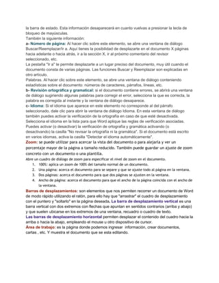 la barra de estado. Esta información desaparecerá en cuanto vuelvas a presionar la tecla de
bloqueo de mayúsculas.
También la siguiente información:
a- Número de página: Al hacer clic sobre este elemento, se abre una ventana de diálogo
Buscar/Reemplazar/Ir a. Aquí tienes la posibilidad de desplazarte en el documento X páginas
hacia adelante o hacia atrás, ir a la sección X, ir al próximo comentario del revisor
seleccionado, etc.
La pestaña "Ir a" te permite desplazarte a un lugar preciso del documento, muy útil cuando el
documento consta de varias páginas. Las funciones Buscar y Reemplazar son explicadas en
otro artículo.
Palabras. Al hacer clic sobre este elemento, se abre una ventana de diálogo conteniendo
estadísticas sobre el documento: números de caracteres, párrafos, líneas, etc.
b- Revisión ortográfica y gramatical: si el documento contiene errores, se abrirá una ventana
de diálogo sugiriendo algunas palabras para corregir el error, selecciona la que es correcta, la
palabra es corregida al instante y la ventana de diálogo desaparece.
c- Idioma: Si el idioma que aparece en este elemento no corresponde al del párrafo
seleccionado, dale clic para abrir la ventana de diálogo Idioma. En esta ventana de diálogo
también puedes activar la verificación de la ortografía en caso de que esté desactivada.
Selecciona el idioma en la lista para que Word aplique las reglas de verificación asociadas.
Puedes activar (o desactivar) la verificación de ortografía y gramática activando (o
desactivando) la casilla "No revisar la ortografía ni la gramática". Si el documento está escrito
en varios idiomas, activa la casilla "Detectar el idioma automáticamente".
Zoom: se puede utilizar para acercar la vista del documento o para alejarla y ver un
porcentaje mayor de la página a tamaño reducido. También puede guardar un ajuste de zoom
concreto con un documento o una plantilla.
Abre un cuadro de diálogo de zoom para especificar el nivel de zoom en el documento.
1. 100%: aplica un zoom de 100% del tamaño normal de un documento.
2. Una página: acerca el documento para se separe y que se ajuste todo al página en la ventana.
3. Dos páginas: acerca el documento para que dos páginas se ajusten en la ventana.
4. Ancho de página: acerca el documento para que el ancho de la página coincida con el ancho de
la ventana.

Barras de desplazamientos: son elementos que nos permiten recorrer un documento de Word
de modo rápido utilizando el ratón, para ello hay que "arrastrar" el cuadro de desplazamiento
con el puntero y "soltarlo" en la página deseada. La barra de desplazamiento vertical es una
barra vertical con dos extremos con flechas que apuntan en sentidos contrarios (arriba y abajo)
y que suelen ubicarse en los extremos de una ventana, recuadro o cuadro de texto.
Las barras de desplazamiento horizontal permiten desplazar el contenido del cuadro hacia la
arriba o hacia la abajo, empleando el mouse u otro dispositivo de cursor.
Área de trabajo: es la página donde podemos ingresar información, crear documentos,
cartas , etc. Y muestra el documento que se esta editando.

 