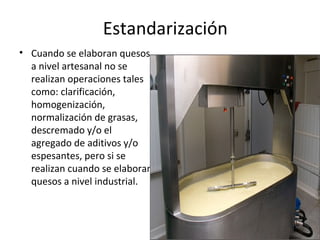 Estandarización
• Cuando se elaboran quesos
a nivel artesanal no se
realizan operaciones tales
como: clarificación,
homoge...