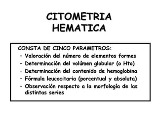 CITOMETRIA HEMATICA CONSTA DE CINCO PARAMETROS: Valoración del número de elementos formes Determinación del volúmen globular (o Hto) Determinación del contenido de hemoglobina Fórmula leucocitaria (porcentual y absoluta) Observación respecto a la morfología de las distintas series 