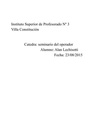 Instituto Superior de Profesorado Nº 3
Villa Constitución
Catedra: seminario del operador
Alumno: Alan Lechisotti
Fecha: 23/08/2015
 
