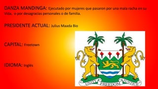 DANZA MANDINGA: Ejecutado por mujeres que pasaron por una mala racha en su
Vida, o por desagracias personales o de familia.
PRESIDENTE ACTUAL: Julius Maada Bio
CAPITAL: Freetown
IDIOMA: Inglés
 