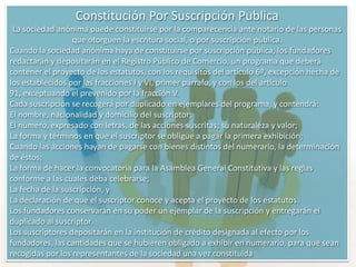 Sociedad AnónimaSe identifica con la denominación que determinen los socios seguida de las palabras “sociedad anónima” o su abreviatura “S.A.”. Se debe conformar mínimo con cinco accionista no tiene un tope máximo de accionistas y su responsabilidad es limitada al valor se sus aportes. La representación de la sociedad y administración de los negocios sociales, corresponden al representante legal y suplentes, quienes podrán ser nombrados indefinidamente y removidos en cualquier tiempo. Son elegidos por junta directiva aunque en los estatutos pueden delegarse esta designación a la asamblea de accionistas. El capital se divide en acciones de igual valor que se representan en títulos valores libremente negociables y se dividen en tres clases:Autorizado: Es la cuantía fija que determina el tope máximo de capitalización de la sociedad; este tope es fijado por los accionistas libremente.Suscrito: Es la parte del capital autorizado que los accionistas se comprometen a pagar a plazo, y debe ser al momento de su constitución no menos de la mitad del autorizado.Pagado: Es la parte del suscrito que los accionistas efectivamente han pagado y que ha ingresado a la sociedad el cual, al constituirse esta no puede ser menos de la tercera parte del capital suscrito.