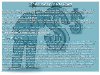 Constitución de las S.A. Para proceder a la constitución de una sociedad anónima se requiere:Que haya dos socios como mínimo, y que cada uno de ellos suscriba una acción por lo menos;Que el capital social no sea menor de cincuenta millones de pesos y que esté íntegramente suscrito;Que se exhiba en dinero en efectivo, cuando menos el veinte por ciento del valor de cada acción pagadera en numerario, yQue se exhiba íntegramente el valor de cada acción que haya de pagarse, en todo o en parte, con bienes distintos del numerario.La escritura constitutiva de la sociedad anónima deberá contener, los siguientes datos:La parte exhibida del capital social;El número, valor nominal y naturaleza de la acciones en que se divide el capital social, salvo lo dispuesto en el segundo párrafo de la fracción IV del artículo 125La forma y términos en que deba pagarse la parte insoluta de las acciones;La participación en las utilidades concedidas a los fundadores;El nombramiento de uno o varios comisarios;Las facultades de la asamblea general y las condiciones para la validez de sus deliberaciones, así como para el ejercicio del derecho de voto, en cuanto las disposiciones legales puedan ser modificadas por la voluntad de los socios..