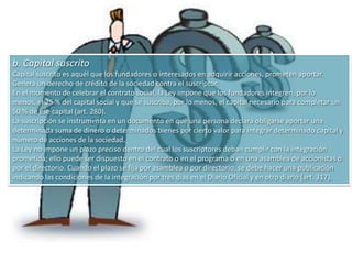 Constitución por acto únicoEn rigor, no se trata de una constitución por un único acto, puesto que la constitución regular de la sociedad anónima implica el cumplimiento de una serie de trámites y etapas, caracterizados por la fijación de plazos perentorios para su cumplimiento. Las grandes etapas para la constitución por acto único son las siguientes.Etapa de celebración del contrato socialLas estipulaciones mínimas del estatuto resultan de los artículo 6 y siguientes; del artículo 251 y de otras disposiciones de la Ley. En este punto nos remitimos al numeral destinado a considerar a la sociedad anónima como contrato.Sin embargo, y atendiendo a las dificultades que plantea el estudio del elemento capital, se destinarán los párrafos siguientes a desarrollar esquemáticamente este tema.1. Modalidades de capital en las sociedades anónimasLa Ley distingue entre capital social, capital suscrito y capital integrado.a. Capital socialEl capital social es el que figura en el estatuto (art. 6), como límite máximo hasta el cual la sociedad podrá recibir aportes y emitir acciones. El capital social fija la capacidad emisora de acciones de cada sociedad anónima. El capital social es invariable y sólo puede modificarse mediante los procesos y mecánicas previstos en la Ley La Ley, en su artículo 279, impone que toda sociedad anónima debe tener un capital estatutario mínimo de N$ 18.000.000, cifra reajustable todos los años por el Poder Ejecutivo (arts. 279 y 521)El artículo 521 dispone: “El Poder Ejecutivo actualizará anualmente los montos expresados en los artículos 224 y 279 de esta ley, de acuerdo con la variación experimentada por la Unidad Reajustable (artículo 38 de la Ley Nº 13.728, de 17 de diciembre de 1968), en los doce meses inmediatos anteriores, ajustándose el resultado al millar superior .La cifra de capital mínimo es una cifra abstracta que no tiene en cuenta las necesidades de financiación de la empresa concreta, en atención a la clase de actividad y al volumen de operaciones. En principio la composición de los recursos financieros, propios o ajenos, queda dentro del contenido de la libertad de empresa, es de libre elección de los socios