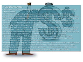 En consecuencia, quienes han de constituir una sociedad necesariamente han de estipular ese mínimo; pero pueden establecer una cifra mayor si entienden que han de necesitar más recursos para la actividad que se proponen realizar. Las normas sobre capital mínimo y suscripciones e integraciones mínimas del capital social, no se aplican a las sociedades constituidas con anterioridad. Así lo dispone el artículo 511, inciso 3.El artículo 14 incorpora más exigencias: Dispone: El capital social deberá expresarse en moneda nacional.”Las únicas sociedades exceptuadas de aplicar este artículo son las sociedades financieras de inversión, que mantienen su régimen vigente que le permite expresar su capital en moneda extranjera (art. 518).El capital se mantiene invariable aun cuando los bienes aportados aumenten o disminuyan su valor o se pierdan y aun cuando el patrimonio social aumente por las utilidades no distribuidas  llevadas a una cuenta de reservas o cuando el patrimonio haya disminuido por pérdidas producidas en la gestión social. Dice Rubio:  “el capital constituye una cifra matemática. No representa bienes o cosas, sino un dato de valor, inmutable, y por ello sólo puede modificarse formalmente, jurídicamente. Su volumen no tiene nada que ver con las oscilaciones prósperas o adversas del negocio. El patrimonio crece o disminuye y el capital permanece invariable.”Si en un estatuto se establece “Se constituye una sociedad anónima denominada San Sebastián sociedad anónima, con un capital social de $ 500.000”, esa cifra - que se encuentra dentro del mínimo exigido por la Ley - será su capital social o estatutario. Ese capital no es representativo de aportes realizados ni prometidos sino que marca la capacidad emisora de acciones que tiene esa sociedad. Esa sociedad podrá emitir acciones recibiendo los aportes correspondientes, sólo hasta esa cifra de $ 500.000.