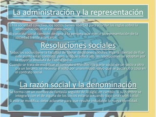 Sociedad accidental o en participaciónSociedad ColectivaEs una sociedad de personas que ejerce una actividad comercial bajo una denominación. Todos los socios son responsables en forma ilimitada, solidaria y subsidiaria por las obligaciones que contrae la sociedad. 	El contrato social debe cumplir con los requisitos de forma comunes a todas las sociedades regulares: realizarse por escrito e inscribirse en la Inspección General de Justicia.