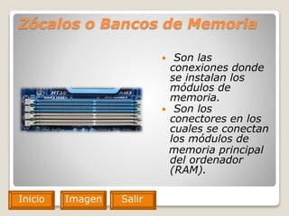 Zócalos o Bancos de Memoria
 Son las
conexiones donde
se instalan los
módulos de
memoria.
 Son los
conectores en los
cuales se conectan
los módulos de
memoria principal
del ordenador
(RAM).
Inicio Imagen Salir
 