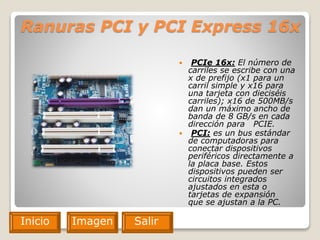 Ranuras PCI y PCI Express 16x
 PCIe 16x: El número de
carriles se escribe con una
x de prefijo (x1 para un
carril simple y x16 para
una tarjeta con dieciséis
carriles); x16 de 500MB/s
dan un máximo ancho de
banda de 8 GB/s en cada
dirección para PCIE.
 PCI: es un bus estándar
de computadoras para
conectar dispositivos
periféricos directamente a
la placa base. Estos
dispositivos pueden ser
circuitos integrados
ajustados en esta o
tarjetas de expansión
que se ajustan a la PC.
Imagen del
component
e
Inicio Imagen SalirSalirInicio
 