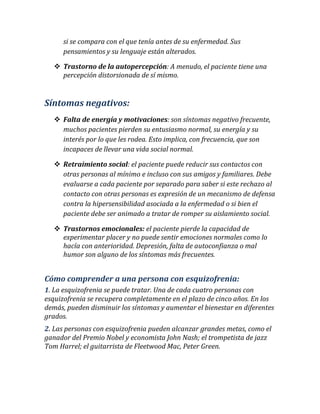 si se compara con el que tenía antes de su enfermedad. Sus pensamientos y su lenguaje están alterados.  Trastorno de la autopercepción: A menudo, el paciente tiene una percepción distorsionada de sí mismo. 
Síntomas negativos: 
 Falta de energía y motivaciones: son síntomas negativo frecuente, muchos pacientes pierden su entusiasmo normal, su energía y su interés por lo que les rodea. Esto implica, con frecuencia, que son incapaces de llevar una vida social normal. 
 Retraimiento social: el paciente puede reducir sus contactos con otras personas al mínimo e incluso con sus amigos y familiares. Debe evaluarse a cada paciente por separado para saber si este rechazo al contacto con otras personas es expresión de un mecanismo de defensa contra la hipersensibilidad asociada a la enfermedad o si bien el paciente debe ser animado a tratar de romper su aislamiento social.  Trastornos emocionales: el paciente pierde la capacidad de experimentar placer y no puede sentir emociones normales como lo hacía con anterioridad. Depresión, falta de autoconfianza o mal humor son alguno de los síntomas más frecuentes. 
Cómo comprender a una persona con esquizofrenia: 1. La esquizofrenia se puede tratar. Una de cada cuatro personas con esquizofrenia se recupera completamente en el plazo de cinco años. En los demás, pueden disminuir los síntomas y aumentar el bienestar en diferentes grados. 2. Las personas con esquizofrenia pueden alcanzar grandes metas, como el ganador del Premio Nobel y economista John Nash; el trompetista de jazz Tom Harrel; el guitarrista de Fleetwood Mac, Peter Green.  