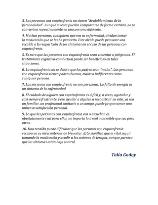 3. Las personas con esquizofrenia no tienen “desdoblamiento de la personalidad”. Aunque a veces pueden comportarse de forma extraña, no se convierten repentinamente en una persona diferente. 4. Muchas personas, cualquiera que sea su enfermedad, olvidan tomar la medicación que se les ha prescrito. Este olvido puede provocar una recaída o la reaparición de los síntomas en el caso de las personas con esquizofrenia. 5. Es raro que las personas con esquizofrenia sean violentas o peligrosas. El tratamiento cognitivo-conductual puede ser beneficioso en tales situaciones. 6. La esquizofrenia no se debe a que los padres sean “malos”. Las personas con esquizofrenia tienen padres buenos, malos o indiferentes como cualquier persona. 7. Las personas con esquizofrenia no son perezosas. La falta de energía es un síntoma de la enfermedad. 8. El cuidado de alguien con esquizofrenia es difícil y, a veces, agotador y casi siempre frustrante. Pero ayudar a alguien a reconstruir su vida, ya sea un familiar, un profesional sanitario o un amigo, puede proporcionar una inmensa satisfacción personal. 9. Lo que las personas con esquizofrenia ven o escuchan es absolutamente real para ellos, no importa lo irreal o increíble que sea para otros. 10. Una recaída puede dificultar que las personas con esquizofrenia recuperen su nivel anterior de bienestar. Esto significa que es vital seguir tomando la medicación y acudir a las sesiones de terapia, aunque parezca que los síntomas están bajo control. Talía Godoy 
