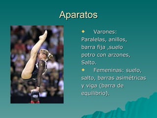 Aparatos Varones: Paralelas, anillos, barra fija ,suelo potro con arzones, Salto. Femeninas: suelo, salto, barras asimétricas y viga (barra de equilibrio). 