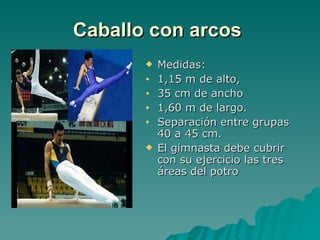 Caballo con arcos   Medidas: 1,15 m de alto,  35 cm de ancho 1,60 m de largo. Separación entre grupas 40 a 45 cm. El gimnasta debe cubrir con su ejercicio las tres áreas del potro 