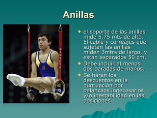 Anillas el soporte de las anillas mide 5,75 mts de alto. El cable y correajes que sujetan las anillas miden 3mtrs de largo, y están separados 50 cm. Debe incluir al menos dos paradas de manos. Se harán los descuentos en la puntuación por balanceos innecesarios y/o inestabilidad en las posiciones. 