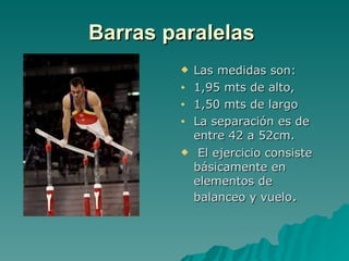 Barras paralelas   Las medidas son: 1,95 mts de alto, 1,50 mts de largo La separación es de entre 42 a 52cm. El ejercicio consiste básicamente en elementos de balanceo y vuelo .  