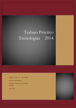 Trabajo Práctico 
Tecnologías 2014 
Instituto Grilli - 4°1° - Informática 
Docente: Santi Roberto 
Alumnos: Asensio Juan y Márquez 
Agustín 
Año: 2014 
 