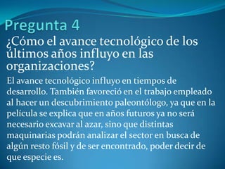 ¿Cómo el avance tecnológico de los
últimos años influyo en las
organizaciones?
El avance tecnológico influyo en tiempos de
desarrollo. También favoreció en el trabajo empleado
al hacer un descubrimiento paleontólogo, ya que en la
película se explica que en años futuros ya no será
necesario excavar al azar, sino que distintas
maquinarias podrán analizar el sector en busca de
algún resto fósil y de ser encontrado, poder decir de
que especie es.
 